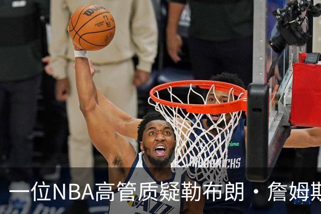 一位NBA高管质疑勒布朗·詹姆斯是否适合76人队：谁做脏活累活？
